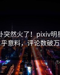 今日八卦突然火了！pixiv明星居然出乎意料，评论数破万
