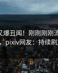 神秘人又爆丑闻！刚刚刚刚流出pzhan，pixiv网友：持续刷屏