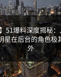【速报】51爆料深度揭秘：八卦风波背后，明星在后台的角色极其令人意外