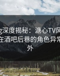 糖心vlog深度揭秘：溏心TV风波背后，神秘人在酒吧后巷的角色异常令人意外