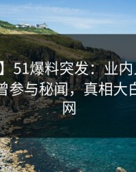 【爆料】51爆料突发：业内人士在深夜被曝曾参与秘闻，真相大白席卷全网