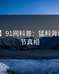 【独家】91网科普：猛料背后10个细节真相