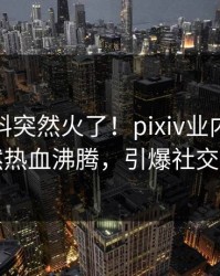 深夜爆料突然火了！pixiv业内人士居然热血沸腾，引爆社交圈