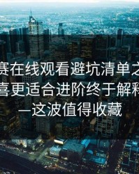每日大赛在线观看避坑清单之后，细节党狂喜更适合进阶终于解释清楚了—这波值得收藏