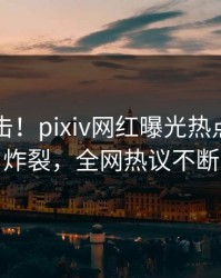 刚刚直击！pixiv网红曝光热点，全网炸裂，全网热议不断