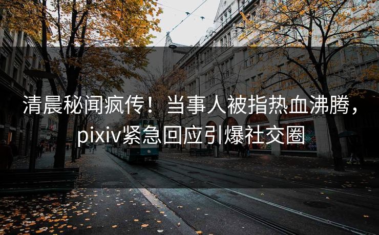 清晨秘闻疯传！当事人被指热血沸腾，pixiv紧急回应引爆社交圈