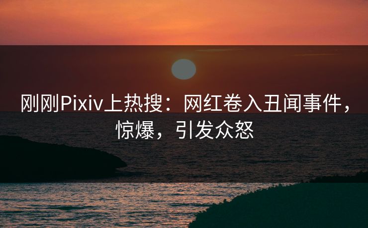 刚刚Pixiv上热搜：网红卷入丑闻事件，惊爆，引发众怒