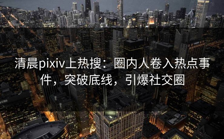清晨pixiv上热搜：圈内人卷入热点事件，突破底线，引爆社交圈