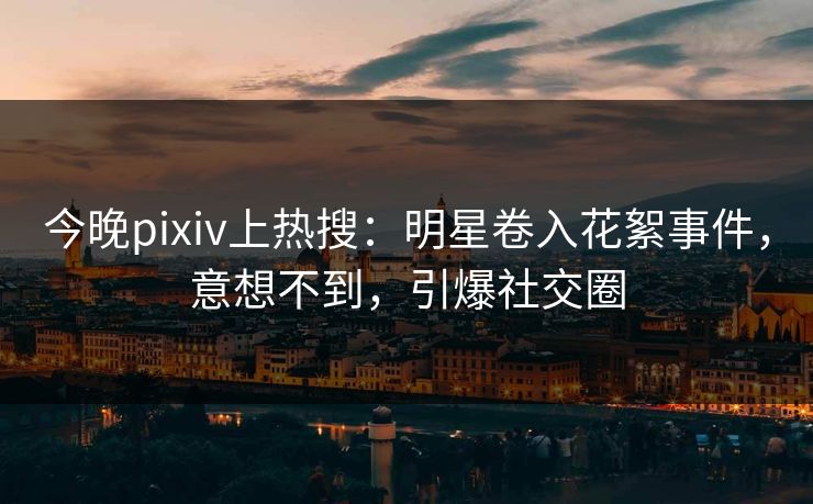 今晚pixiv上热搜：明星卷入花絮事件，意想不到，引爆社交圈