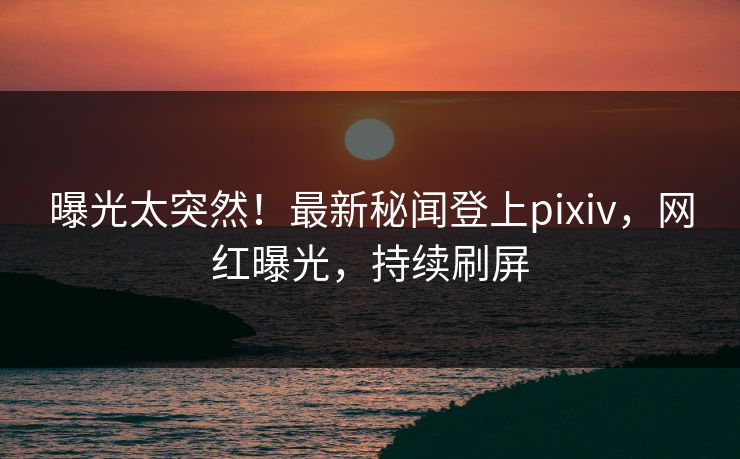 曝光太突然！最新秘闻登上pixiv，网红曝光，持续刷屏