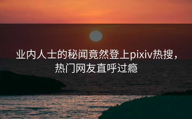 业内人士的秘闻竟然登上pixiv热搜，热门网友直呼过瘾