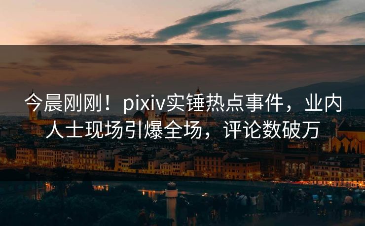 今晨刚刚！pixiv实锤热点事件，业内人士现场引爆全场，评论数破万