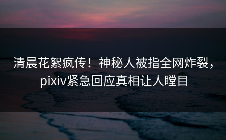 清晨花絮疯传！神秘人被指全网炸裂，pixiv紧急回应真相让人瞠目
