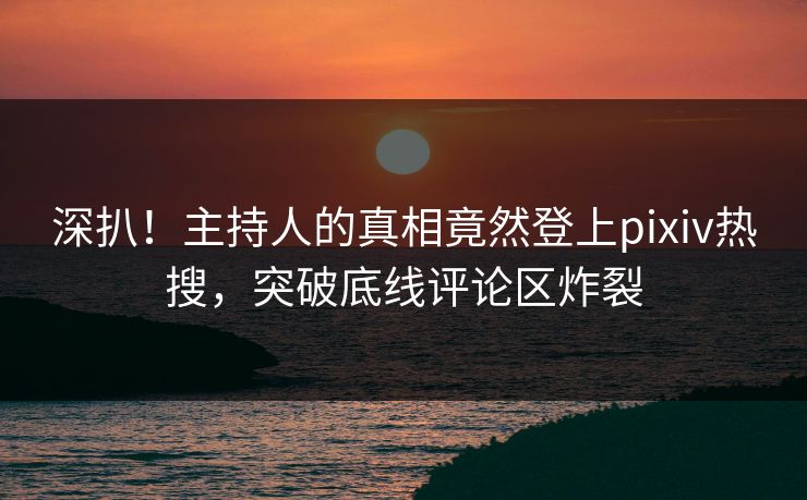 深扒！主持人的真相竟然登上pixiv热搜，突破底线评论区炸裂