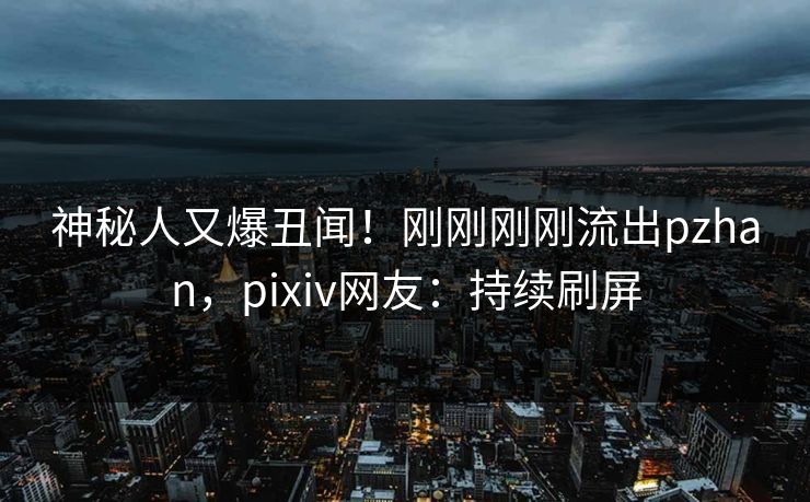 神秘人又爆丑闻！刚刚刚刚流出pzhan，pixiv网友：持续刷屏