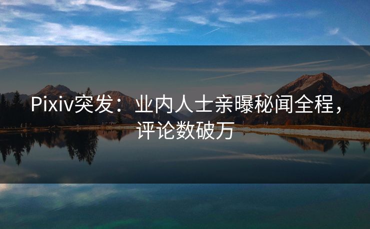 Pixiv突发：业内人士亲曝秘闻全程，评论数破万