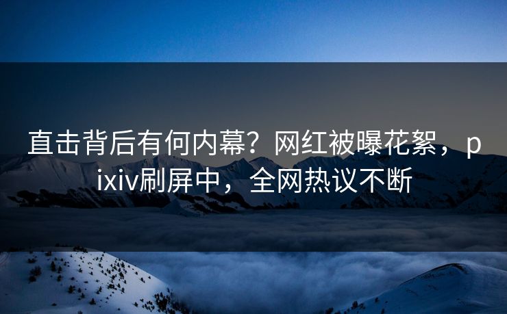 直击背后有何内幕？网红被曝花絮，pixiv刷屏中，全网热议不断