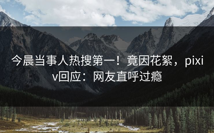 今晨当事人热搜第一！竟因花絮，pixiv回应：网友直呼过瘾