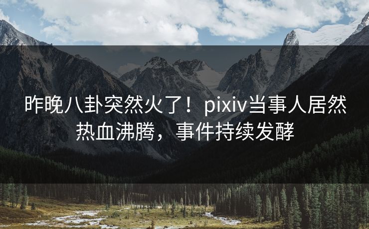 昨晚八卦突然火了！pixiv当事人居然热血沸腾，事件持续发酵