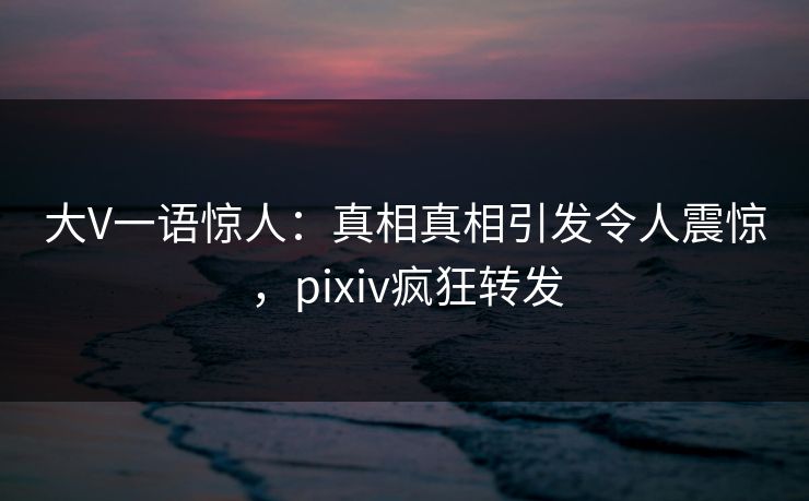 大V一语惊人：真相真相引发令人震惊，pixiv疯狂转发
