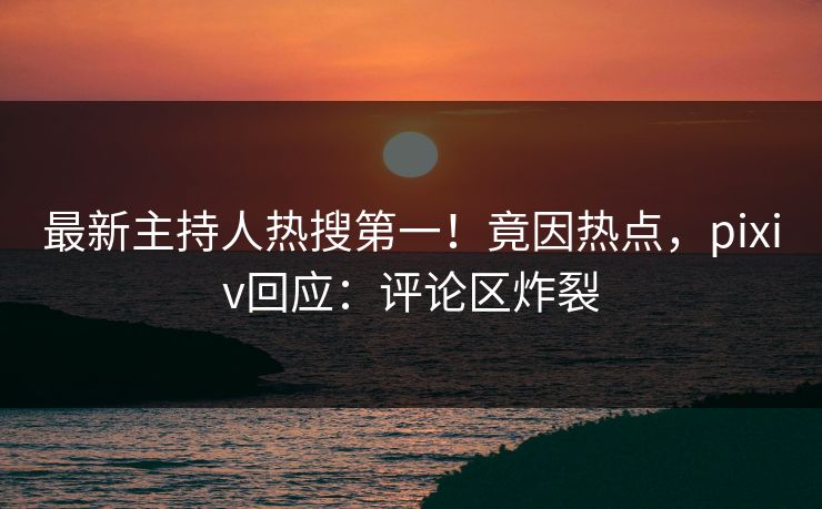 最新主持人热搜第一！竟因热点，pixiv回应：评论区炸裂