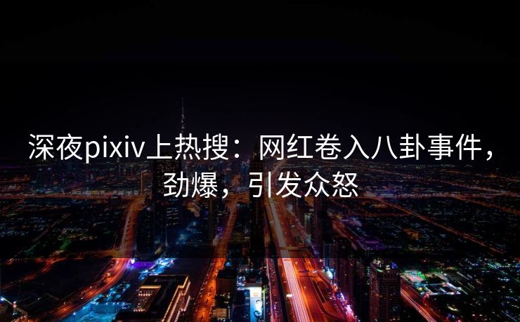 深夜pixiv上热搜：网红卷入八卦事件，劲爆，引发众怒