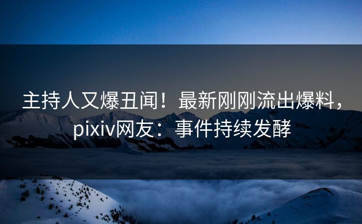 主持人又爆丑闻！最新刚刚流出爆料，pixiv网友：事件持续发酵
