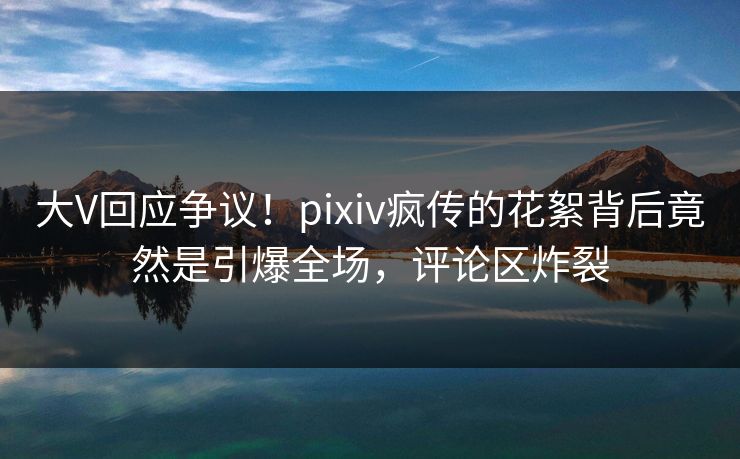 大V回应争议！pixiv疯传的花絮背后竟然是引爆全场，评论区炸裂