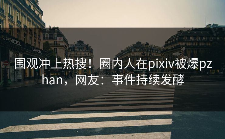 围观冲上热搜！圈内人在pixiv被爆pzhan，网友：事件持续发酵