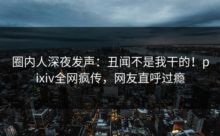 圈内人深夜发声：丑闻不是我干的！pixiv全网疯传，网友直呼过瘾