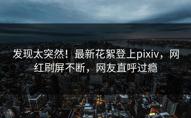 发现太突然！最新花絮登上pixiv，网红刷屏不断，网友直呼过瘾