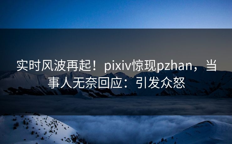 实时风波再起！pixiv惊现pzhan，当事人无奈回应：引发众怒