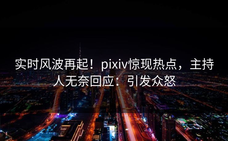 实时风波再起！pixiv惊现热点，主持人无奈回应：引发众怒