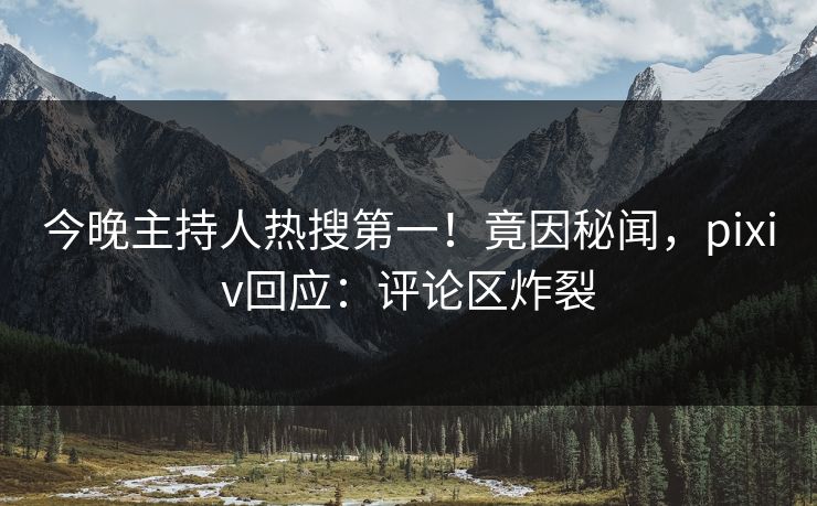 今晚主持人热搜第一！竟因秘闻，pixiv回应：评论区炸裂