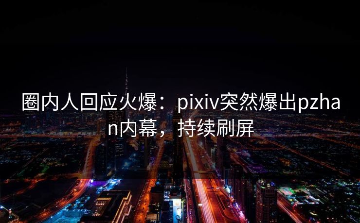 圈内人回应火爆：pixiv突然爆出pzhan内幕，持续刷屏
