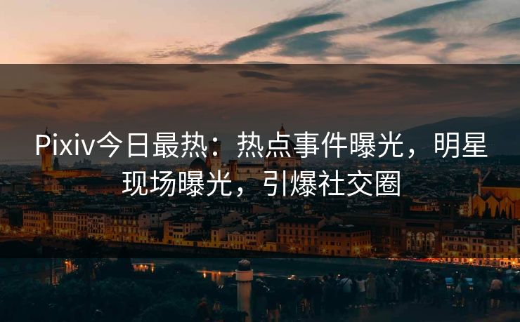 Pixiv今日最热：热点事件曝光，明星现场曝光，引爆社交圈