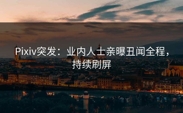 Pixiv突发：业内人士亲曝丑闻全程，持续刷屏