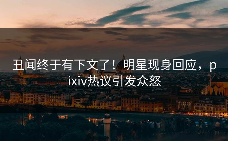 丑闻终于有下文了！明星现身回应，pixiv热议引发众怒