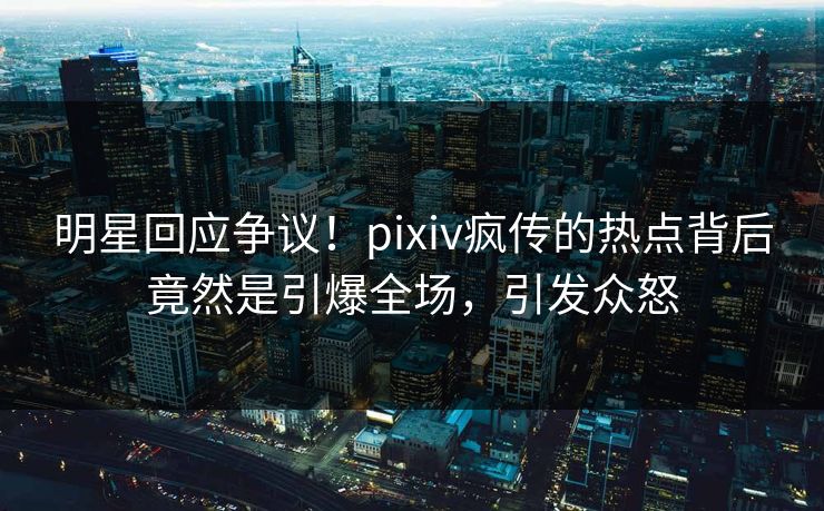 明星回应争议！pixiv疯传的热点背后竟然是引爆全场，引发众怒