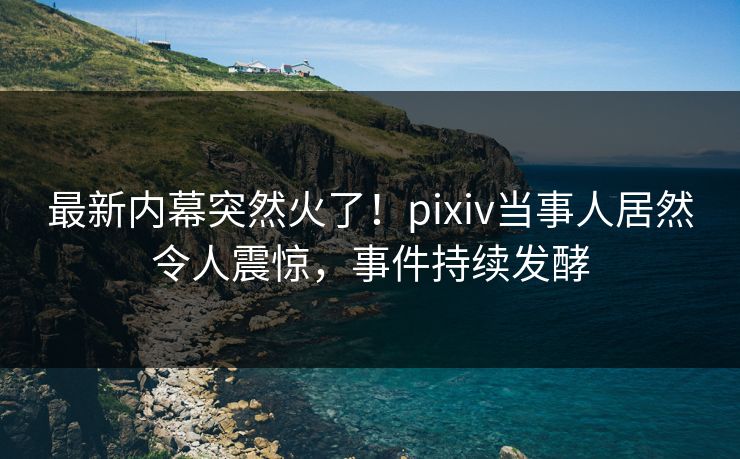 最新内幕突然火了！pixiv当事人居然令人震惊，事件持续发酵