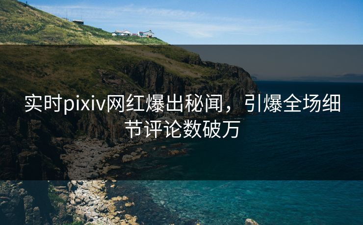 实时pixiv网红爆出秘闻，引爆全场细节评论数破万