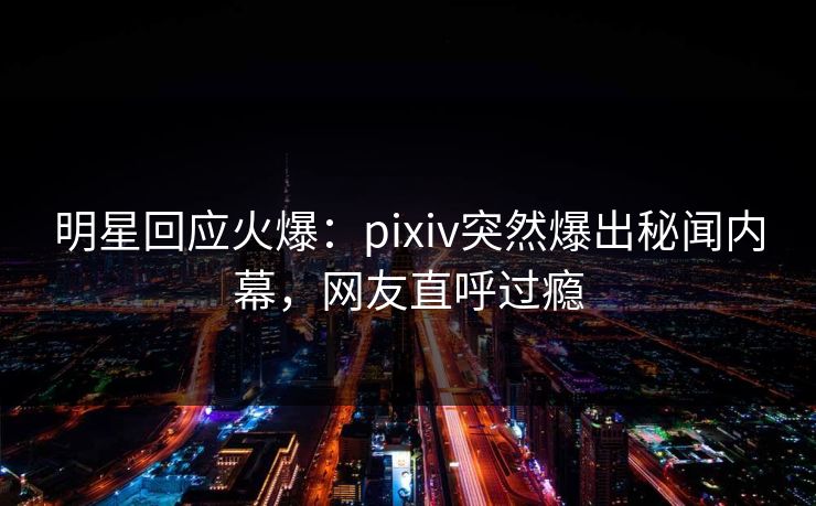 明星回应火爆：pixiv突然爆出秘闻内幕，网友直呼过瘾