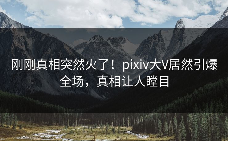 刚刚真相突然火了！pixiv大V居然引爆全场，真相让人瞠目