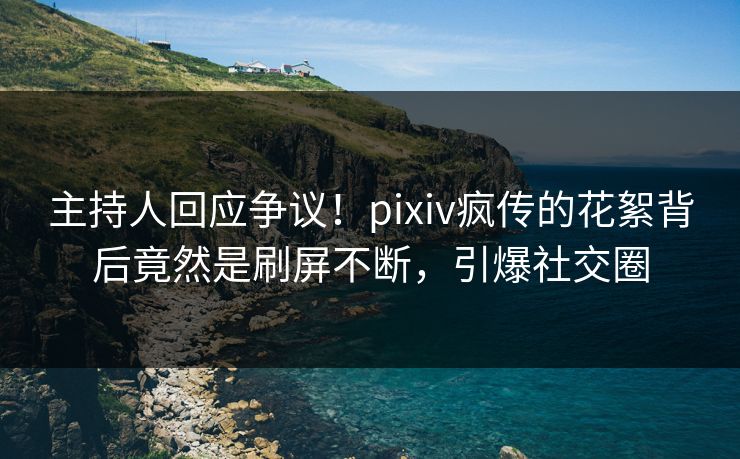 主持人回应争议！pixiv疯传的花絮背后竟然是刷屏不断，引爆社交圈