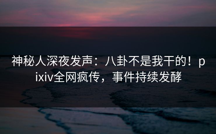 神秘人深夜发声:八卦不是我干的!pixiv全网疯传,事件持续发酵 神秘人深夜发声:八卦不是我干的!pixiv全网疯传,事件持续发酵