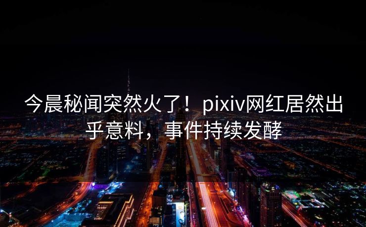 今晨秘闻突然火了！pixiv网红居然出乎意料，事件持续发酵