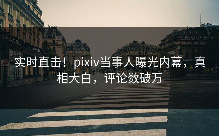 实时直击！pixiv当事人曝光内幕，真相大白，评论数破万
