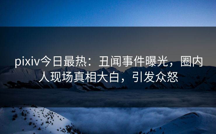 pixiv今日最热：丑闻事件曝光，圈内人现场真相大白，引发众怒