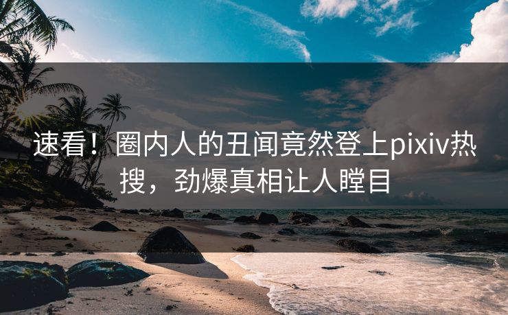 速看！圈内人的丑闻竟然登上pixiv热搜，劲爆真相让人瞠目