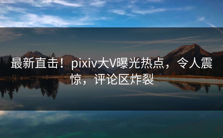 最新直击！pixiv大V曝光热点，令人震惊，评论区炸裂